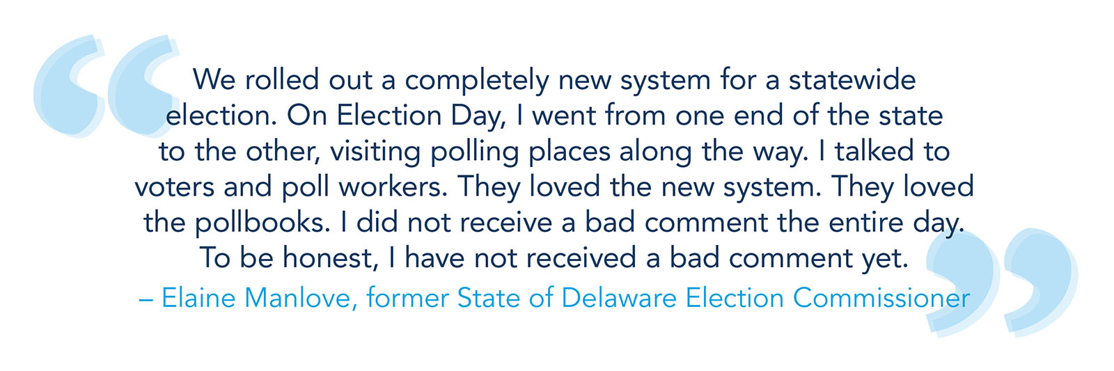 "We rolled out a completely new system for a statewide election. On Election Day, I went from one end of the state to the other, visiting polling places along the way. I talked to voters and poll workers. They loved the new system. They loved the pollbooks. I did not receive a bad comment the entire day. To be honest, I have not received a bad comment yet." -- Elaine Manlove, former State of Delaware Election Commissioner