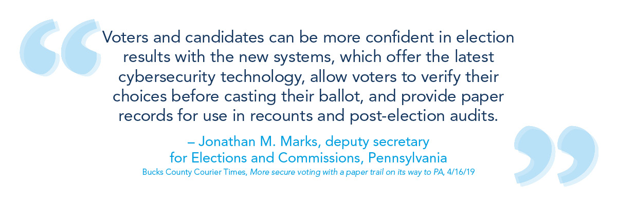 Voters and candidates can be more confident in election results with the new systems, which offer the latest cybersecurity technology, allow voters to verify their choices before casting their ballot, and provide paper records for use in recounts and post-election audits." - Jonathan M. Marks, deputy secretary for Elections and Commissions, Pennsylvania (Bucks County Courier Times, More secure voting with a paper trail on its way to PA, 4/16/19)