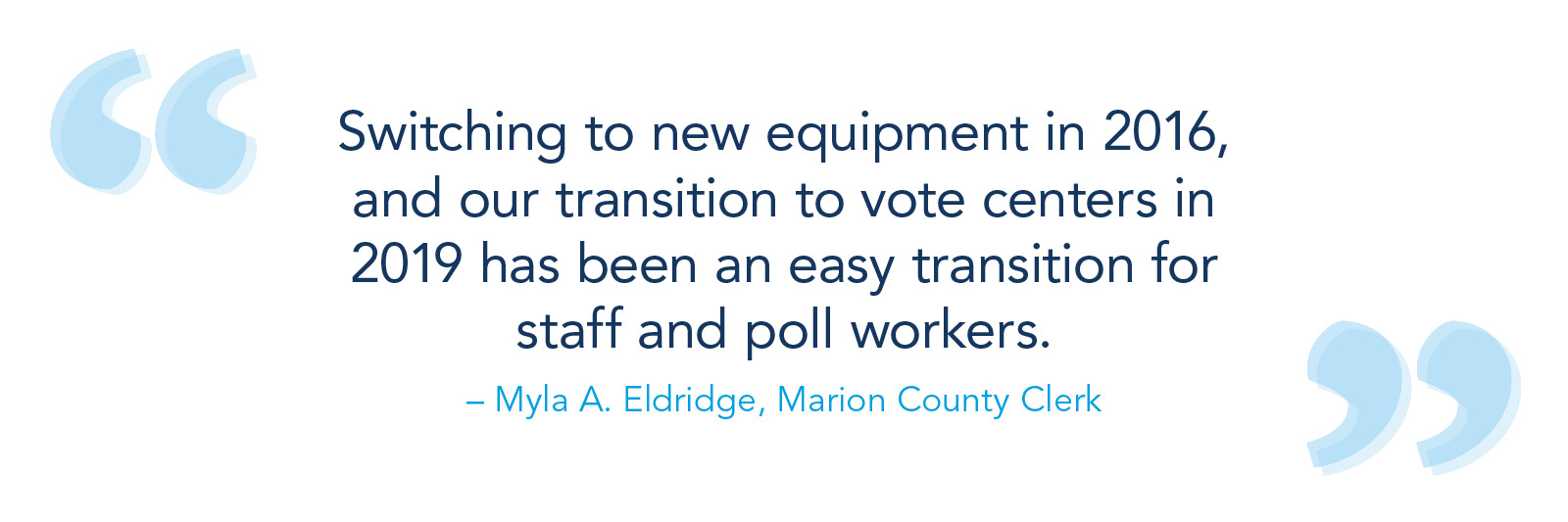 Switching to new equipment in 2016, and our transition to vote centers in 2019 has been an easy transition for staff and poll workers. – Myla A. Eldridge, Marion County clerk