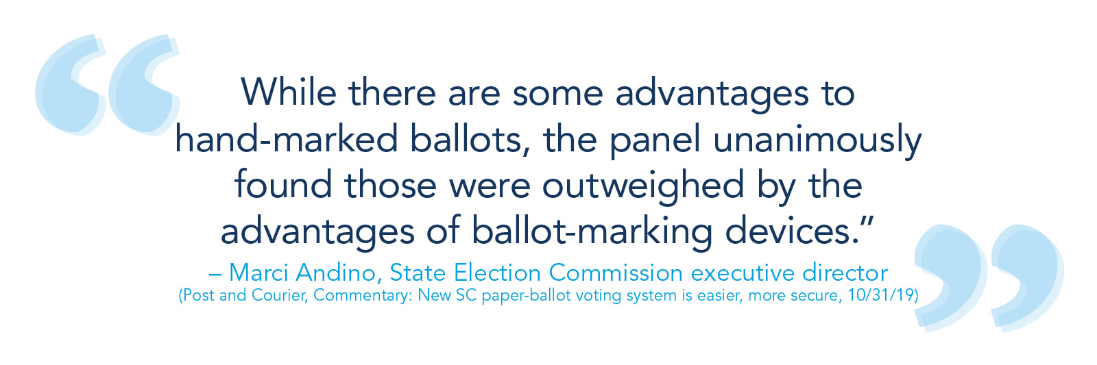 "While there are some advantages to hand-marked ballots, the panel unanimously found those were outweighed by the advantages of ballot-marking devices.” -- Marci Andino, State Election Commission executive director. (Post and Courier, Commentary: New SC paper-ballot voting system is easier, more secure, 10/31/19)